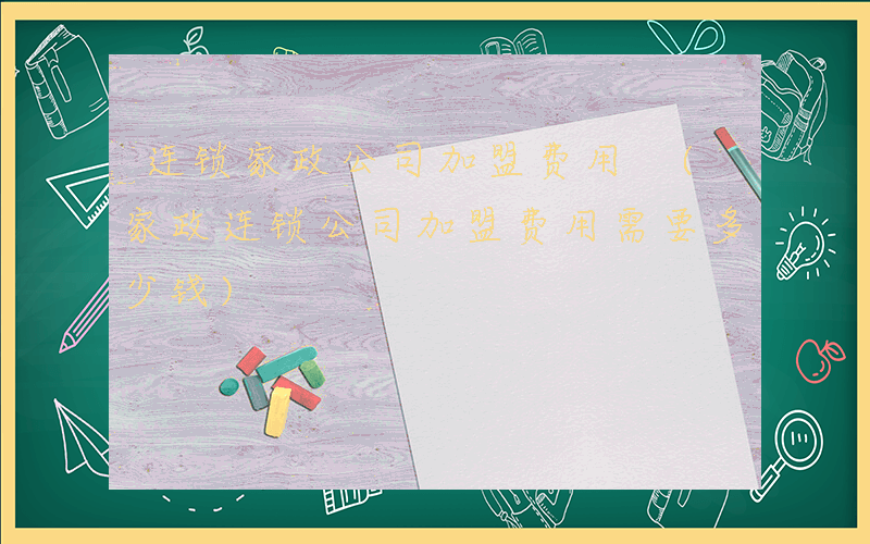 连锁家政公司加盟费用 (家政连锁公司加盟费用需要多少钱)